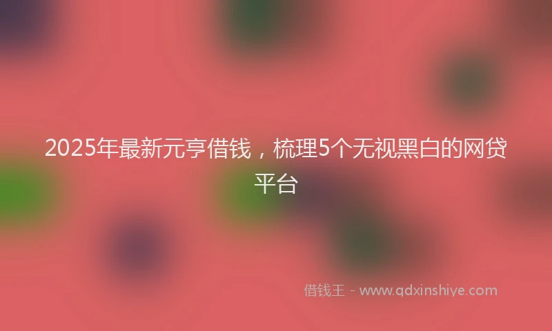 2025年最新元亨借钱，梳理5个无视黑白的网贷平台