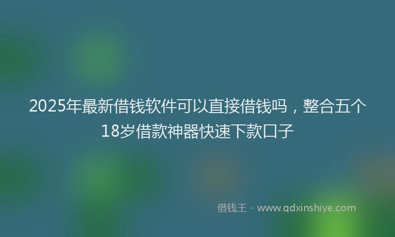 2025年最新借钱软件可以直接借钱吗，整合五个18岁借款神器快速下款口子