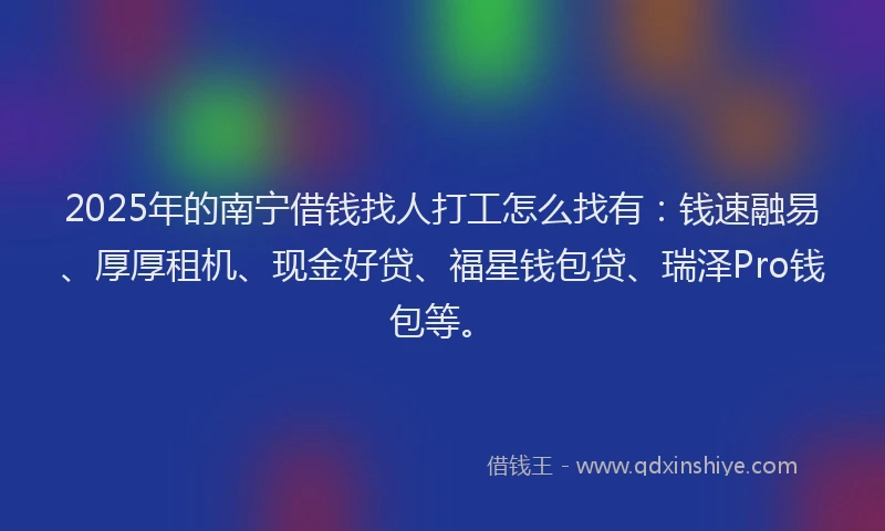 2025年的南宁借钱找人打工怎么找有：钱速融易、厚厚租机、现金好贷、福星钱包贷、瑞泽Pro钱包等。