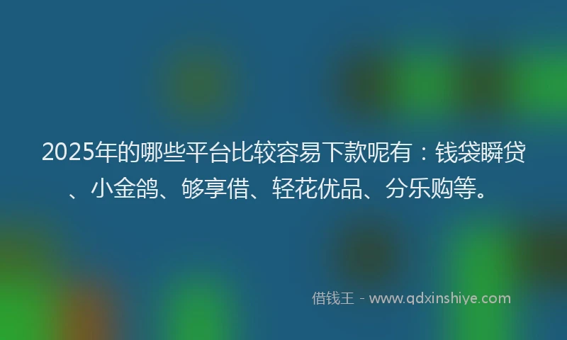 2025年的哪些平台比较容易下款呢有：钱袋瞬贷、小金鸽、够享借、轻花优品、分乐购等。