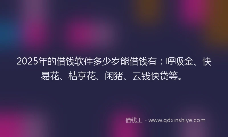2025年的借钱软件多少岁能借钱有：呼吸金、快易花、桔享花、闲猪、云钱快贷等。