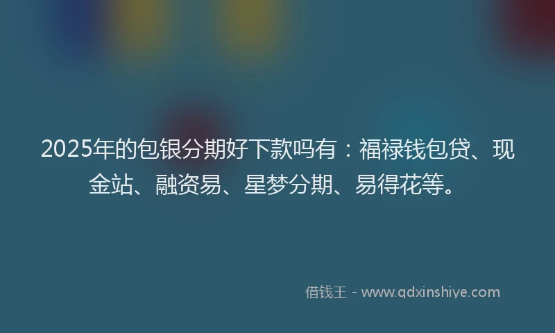 2025年的包银分期好下款吗有：福禄钱包贷、现金站、融资易、星梦分期、易得花等。