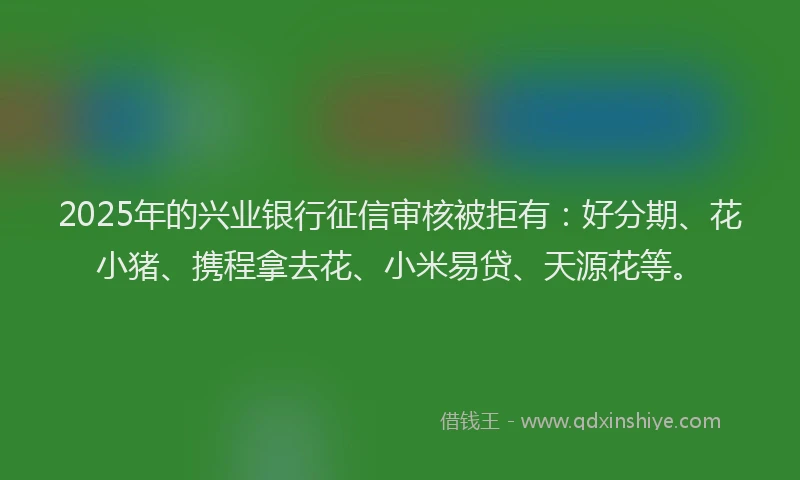 2025年的兴业银行征信审核被拒有：好分期、花小猪、携程拿去花、小米易贷、天源花等。