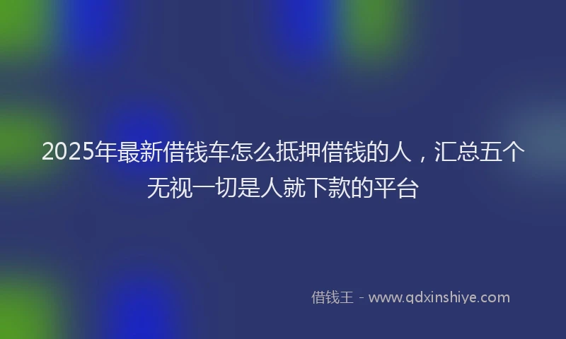 2025年最新借钱车怎么抵押借钱的人，汇总五个无视一切是人就下款的平台
