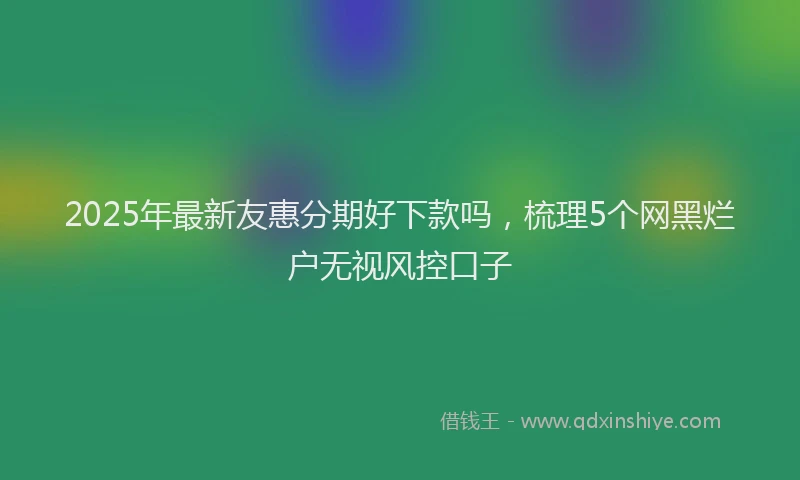 2025年最新友惠分期好下款吗，梳理5个网黑烂户无视风控口子