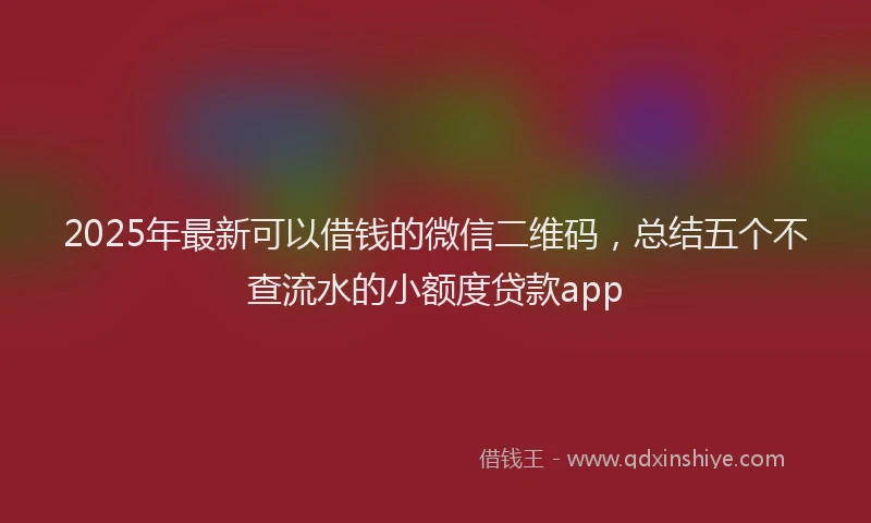 2025年最新可以借钱的微信二维码，总结五个不查流水的小额度贷款app