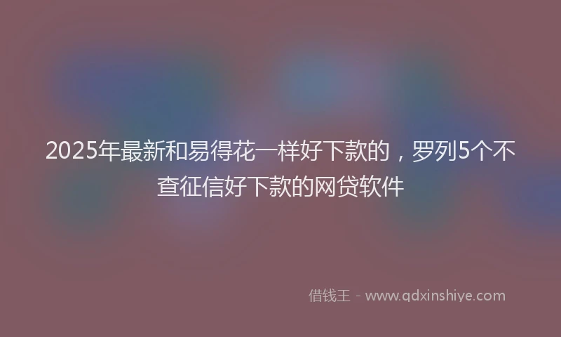 2025年最新和易得花一样好下款的，罗列5个不查征信好下款的网贷软件