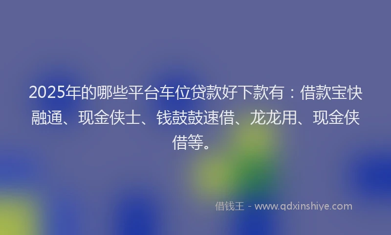 2025年的哪些平台车位贷款好下款有：借款宝快融通、现金侠士、钱鼓鼓速借、龙龙用、现金侠借等。