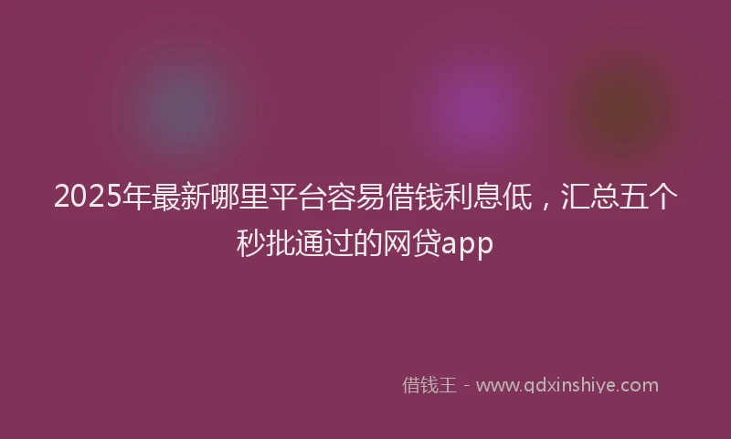 2025年最新哪里平台容易借钱利息低，汇总五个秒批通过的网贷app