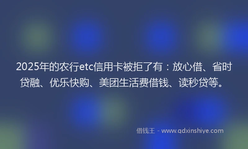 2025年的农行etc信用卡被拒了有：放心借、省时贷融、优乐快购、美团生活费借钱、读秒贷等。