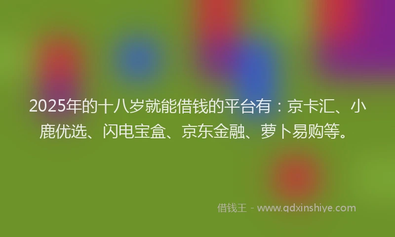 2025年的十八岁就能借钱的平台有：京卡汇、小鹿优选、闪电宝盒、京东金融、萝卜易购等。