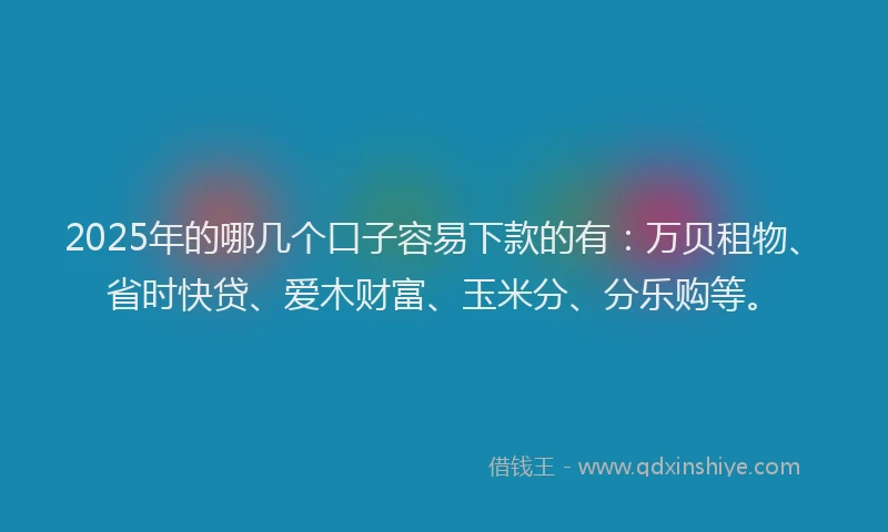 2025年的哪几个口子容易下款的有：万贝租物、省时快贷、爱木财富、玉米分、分乐购等。