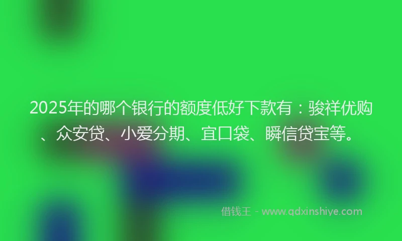 2025年的哪个银行的额度低好下款有：骏祥优购、众安贷、小爱分期、宜口袋、瞬信贷宝等。