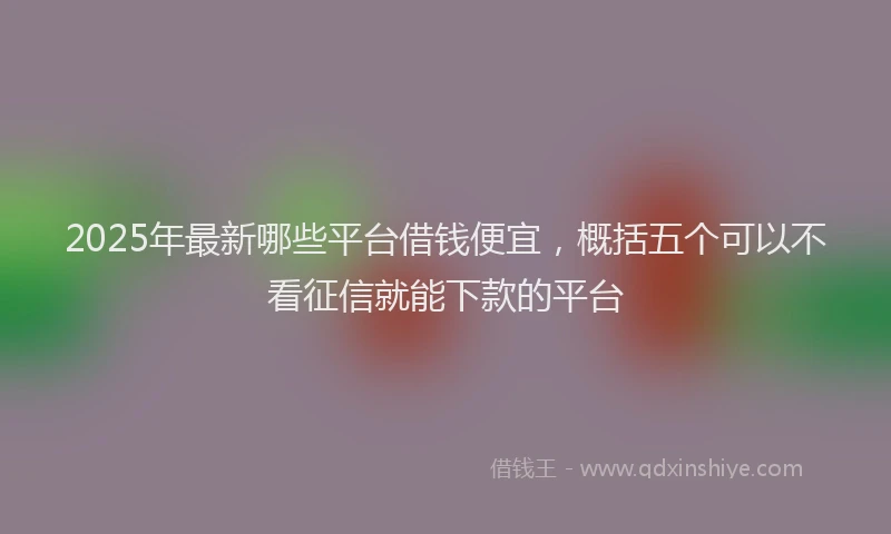 2025年最新哪些平台借钱便宜，概括五个可以不看征信就能下款的平台