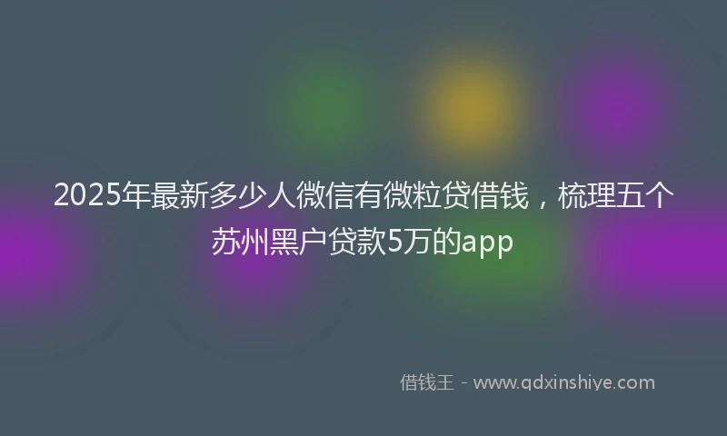 2025年最新多少人微信有微粒贷借钱，梳理五个苏州黑户贷款5万的app