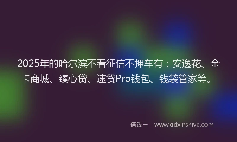 2025年的哈尔滨不看征信不押车有：安逸花、金卡商城、臻心贷、速贷Pro钱包、钱袋管家等。