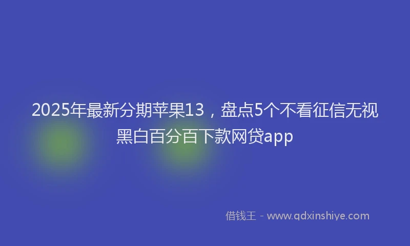 2025年最新分期苹果13，盘点5个不看征信无视黑白百分百下款网贷app