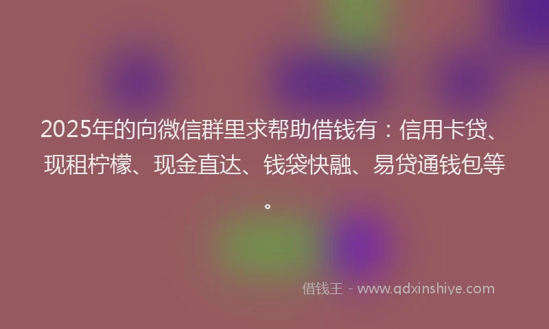 2025年的向微信群里求帮助借钱有：信用卡贷、现租柠檬、现金直达、钱袋快融、易贷通钱包等。