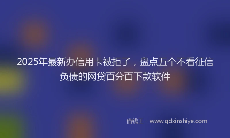 2025年最新办信用卡被拒了，盘点五个不看征信负债的网贷百分百下款软件
