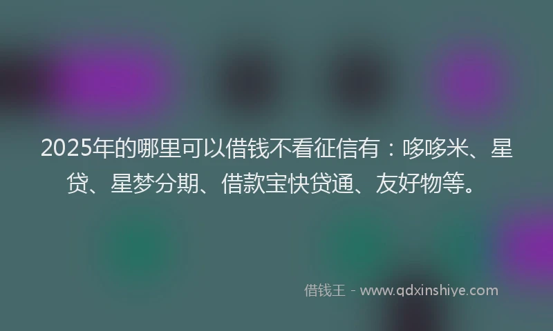 2025年的哪里可以借钱不看征信有：哆哆米、星贷、星梦分期、借款宝快贷通、友好物等。