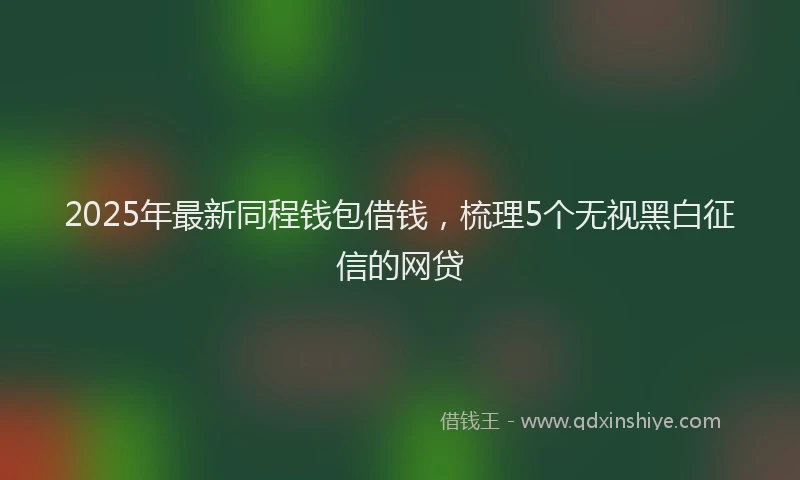 2025年最新同程钱包借钱，梳理5个无视黑白征信的网贷
