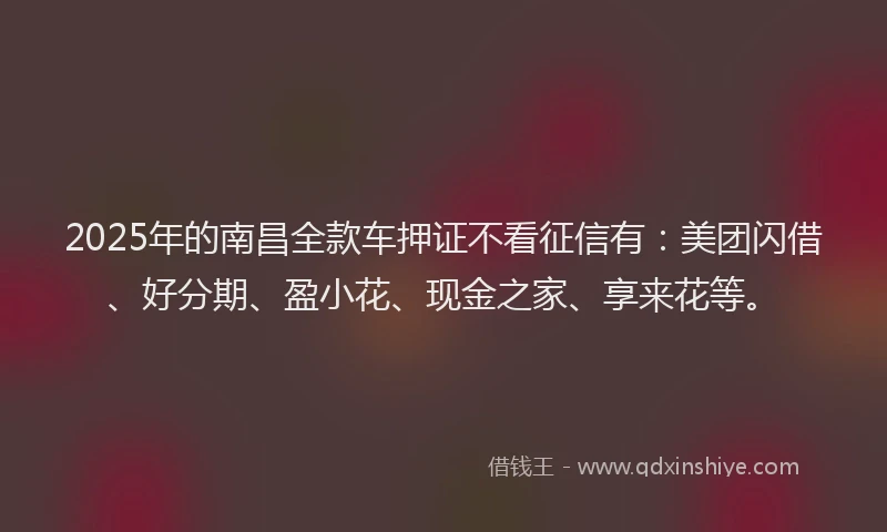 2025年的南昌全款车押证不看征信有：美团闪借、好分期、盈小花、现金之家、享来花等。