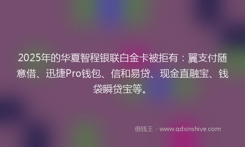 2025年的华夏智程银联白金卡被拒有：翼支付随意借、迅捷Pro钱包、信和易贷、现金直融宝、钱袋瞬贷宝等。
