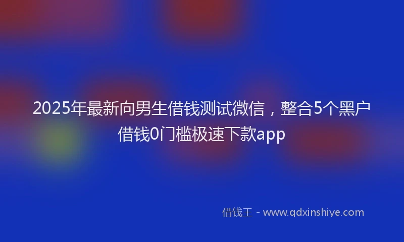 2025年最新向男生借钱测试微信，整合5个黑户借钱0门槛极速下款app