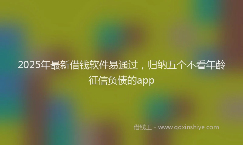 2025年最新借钱软件易通过，归纳五个不看年龄征信负债的app