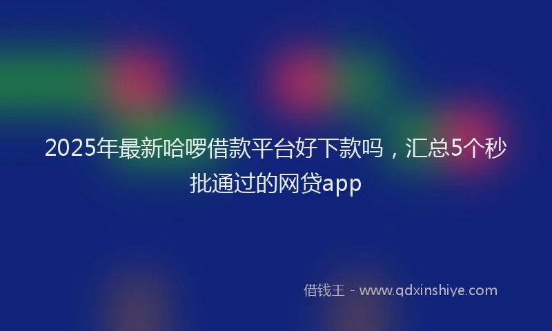 2025年最新哈啰借款平台好下款吗，汇总5个秒批通过的网贷app