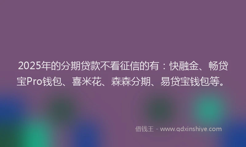 2025年的分期贷款不看征信的有：快融金、畅贷宝Pro钱包、喜米花、森森分期、易贷宝钱包等。