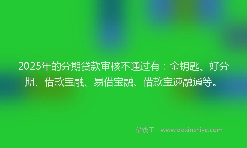 2025年的分期贷款审核不通过有：金钥匙、好分期、借款宝融、易借宝融、借款宝速融通等。