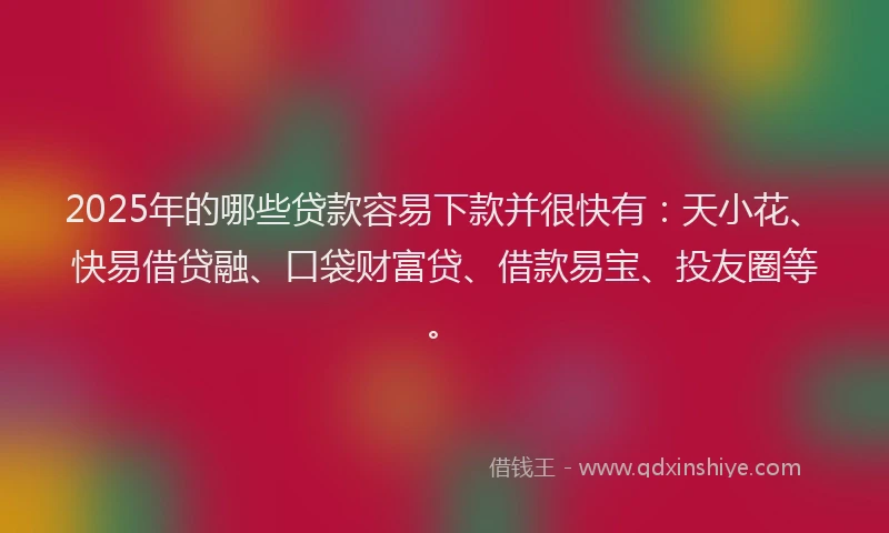 2025年的哪些贷款容易下款并很快有：天小花、快易借贷融、口袋财富贷、借款易宝、投友圈等。