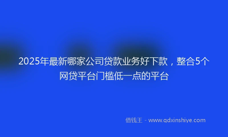 2025年最新哪家公司贷款业务好下款，整合5个网贷平台门槛低一点的平台