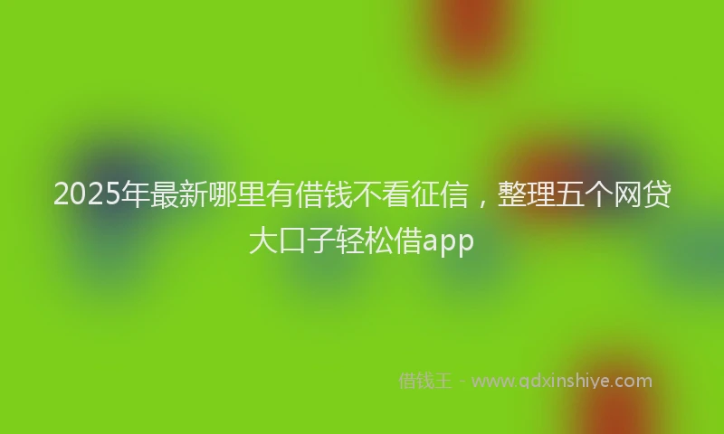 2025年最新哪里有借钱不看征信，整理五个网贷大口子轻松借app