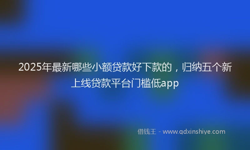 2025年最新哪些小额贷款好下款的，归纳五个新上线贷款平台门槛低app