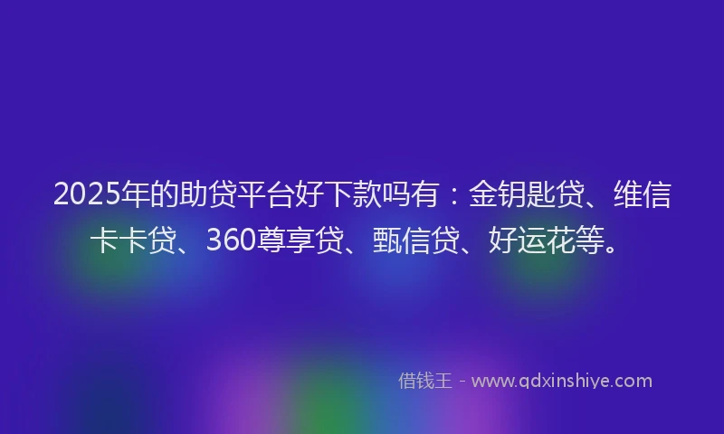 2025年的助贷平台好下款吗有：金钥匙贷、维信卡卡贷、360尊享贷、甄信贷、好运花等。