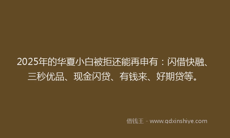 2025年的华夏小白被拒还能再申有：闪借快融、三秒优品、现金闪贷、有钱来、好期贷等。