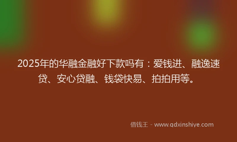 2025年的华融金融好下款吗有：爱钱进、融逸速贷、安心贷融、钱袋快易、拍拍用等。