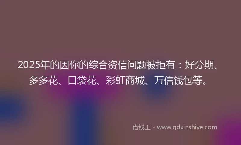 2025年的因你的综合资信问题被拒有：好分期、多多花、口袋花、彩虹商城、万信钱包等。