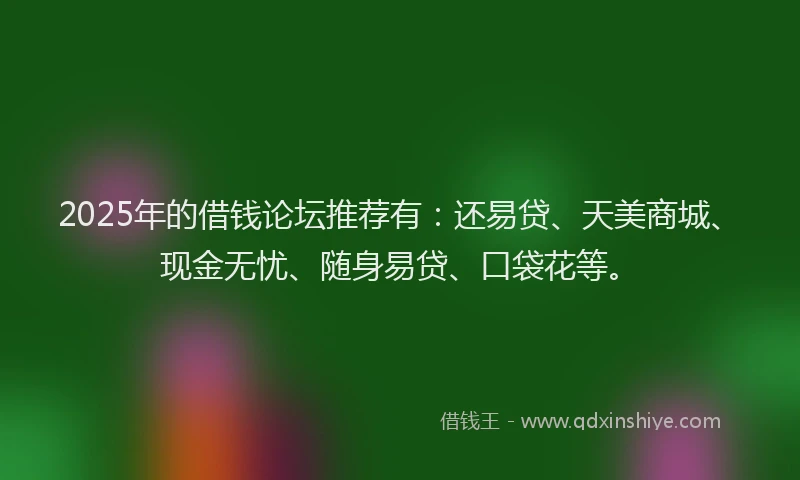 2025年的借钱论坛推荐有：还易贷、天美商城、现金无忧、随身易贷、口袋花等。