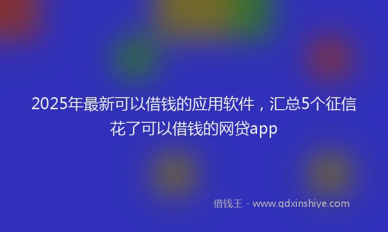 2025年最新可以借钱的应用软件，汇总5个征信花了可以借钱的网贷app