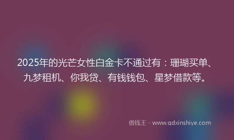 2025年的光芒女性白金卡不通过有：珊瑚买单、九梦租机、你我贷、有钱钱包、星梦借款等。