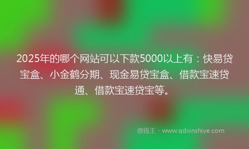 2025年的哪个网站可以下款5000以上有：快易贷宝盒、小金鹤分期、现金易贷宝盒、借款宝速贷通、借款宝速贷宝等。