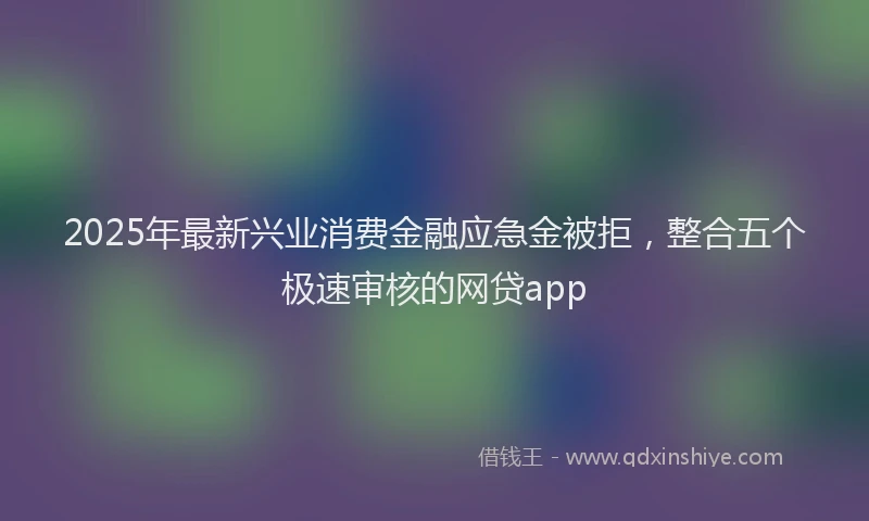 2025年最新兴业消费金融应急金被拒，整合五个极速审核的网贷app