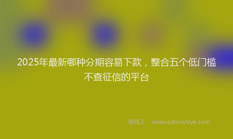 2025年最新哪种分期容易下款，整合五个低门槛不查征信的平台