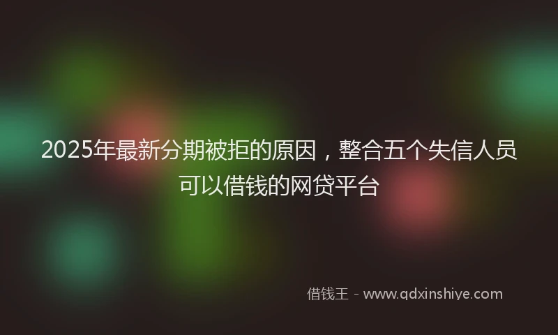 2025年最新分期被拒的原因，整合五个失信人员可以借钱的网贷平台