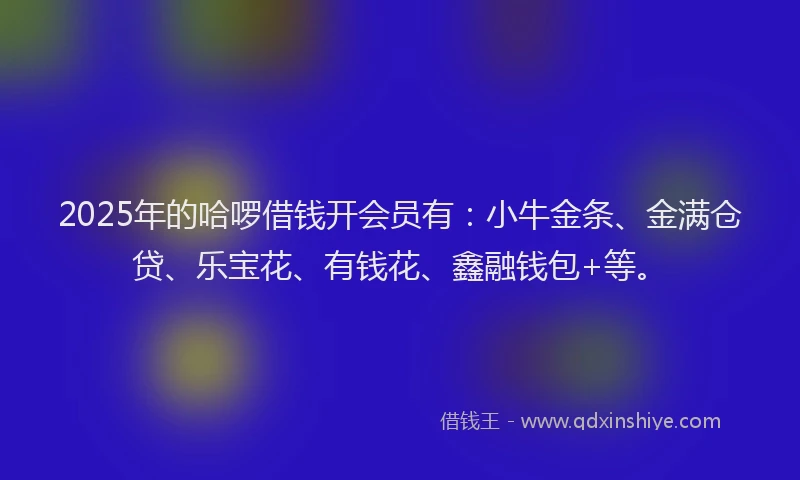 2025年的哈啰借钱开会员有：小牛金条、金满仓贷、乐宝花、有钱花、鑫融钱包+等。