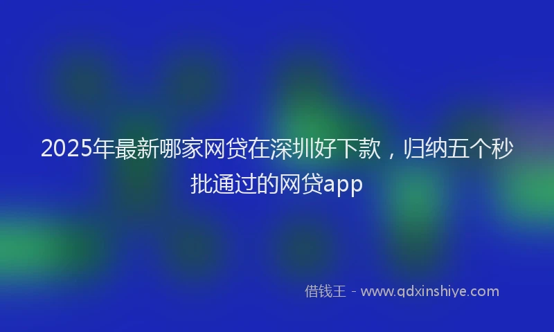 2025年最新哪家网贷在深圳好下款，归纳五个秒批通过的网贷app
