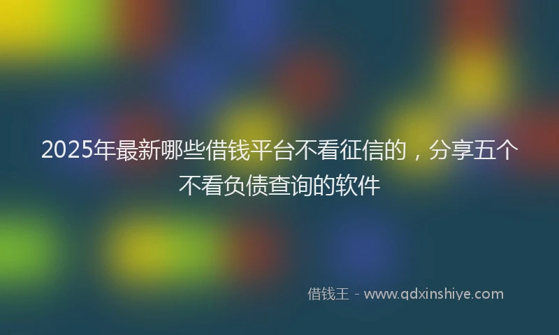2025年最新哪些借钱平台不看征信的，分享五个不看负债查询的软件